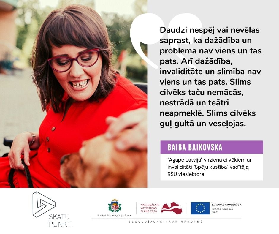 Biedrības "Agape Latvija" virziena cilvēkiem ar invaliditāti "Spēju kustība" vadītājas Baibas Baikovskas portreta foto, kurā viņa redzama kopā ar suni asistentu vārdā Elfa. To papildina sievietes komentārs par to, ka daudzi nespēj vai nevēlas saprast, ka dažādība un problēma, līdzīgi kā dažādība, invaliditāte un slimība, nav viens un tas pats.